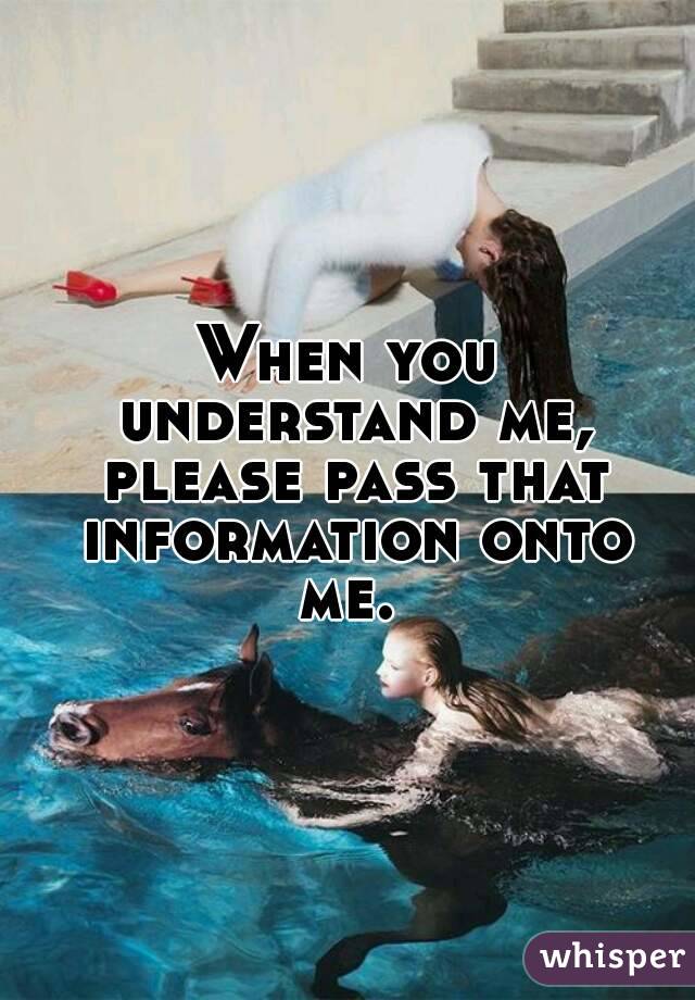 When you understand me, please pass that information onto me. 