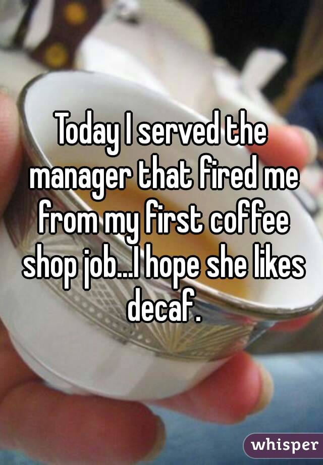 Today I served the manager that fired me from my first coffee shop job...I hope she likes decaf.