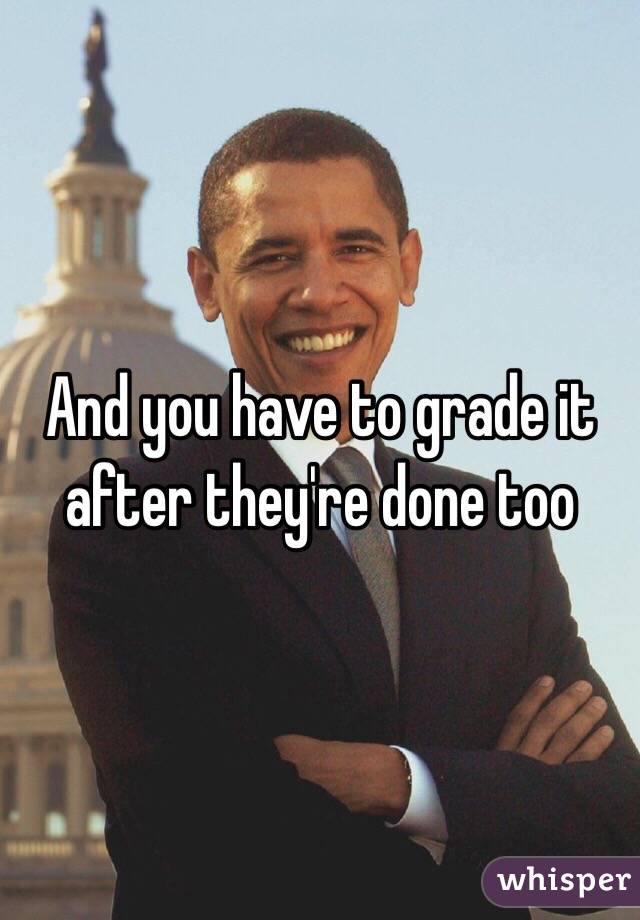 And you have to grade it after they're done too 