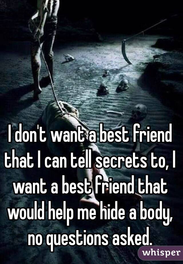  I don't want a best friend that I can tell secrets to, I want a best friend that would help me hide a body, no questions asked.