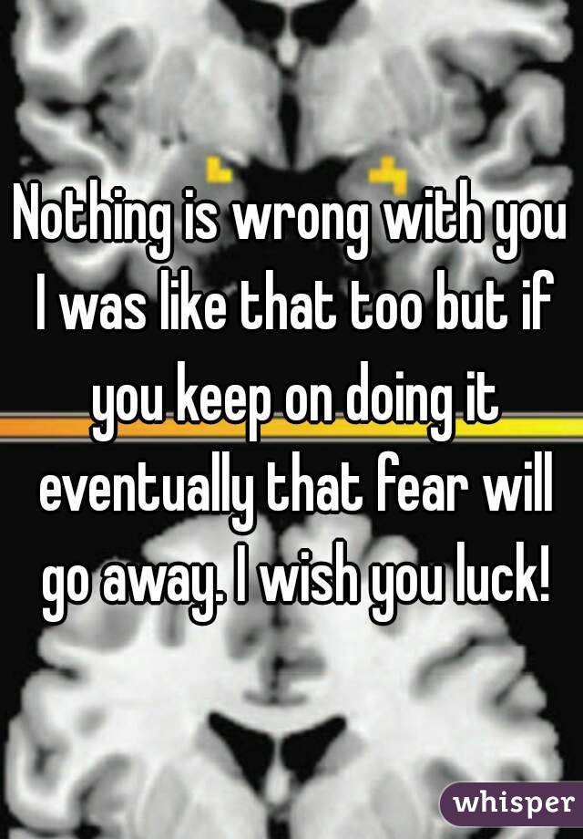 Nothing is wrong with you I was like that too but if you keep on doing it eventually that fear will go away. I wish you luck!
