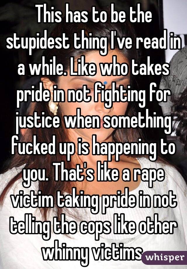 This has to be the stupidest thing I've read in a while. Like who takes pride in not fighting for justice when something fucked up is happening to you. That's like a rape victim taking pride in not telling the cops like other whinny victims. 