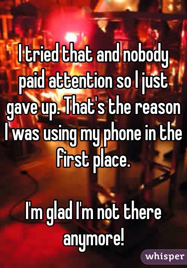 
I tried that and nobody paid attention so I just gave up. That's the reason I was using my phone in the first place.

I'm glad I'm not there anymore! 