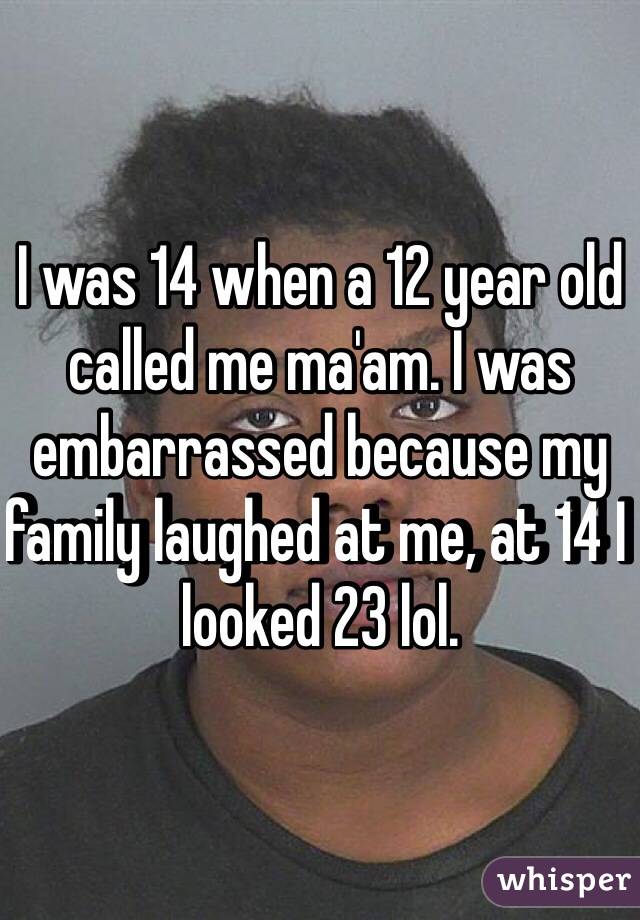 I was 14 when a 12 year old called me ma'am. I was embarrassed because my family laughed at me, at 14 I looked 23 lol. 