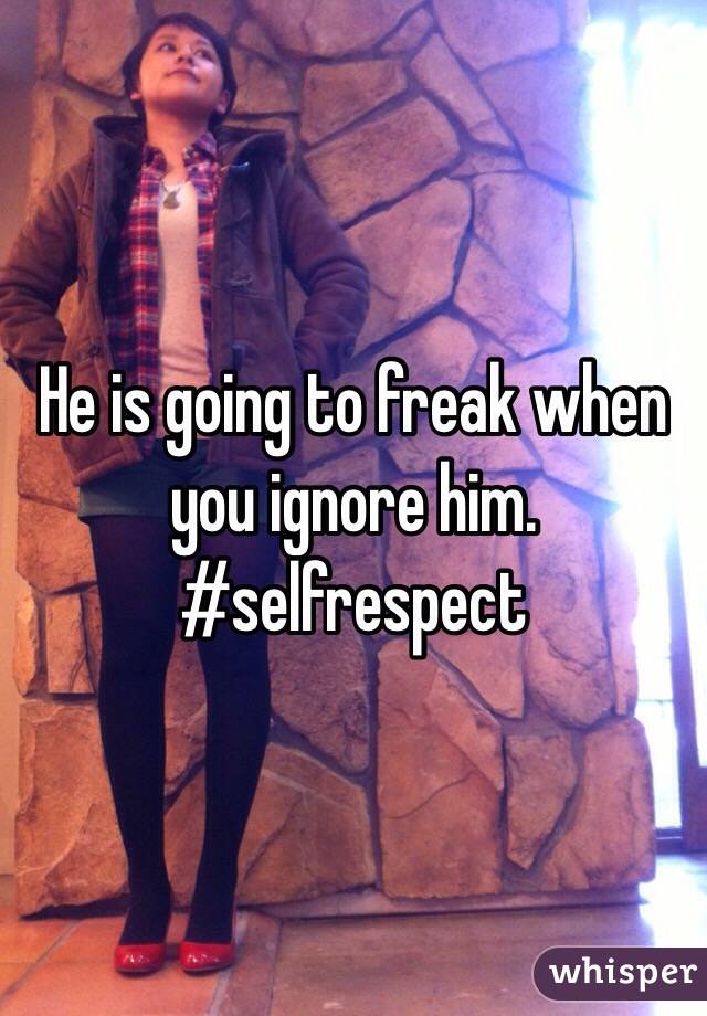 He is going to freak when you ignore him. #selfrespect