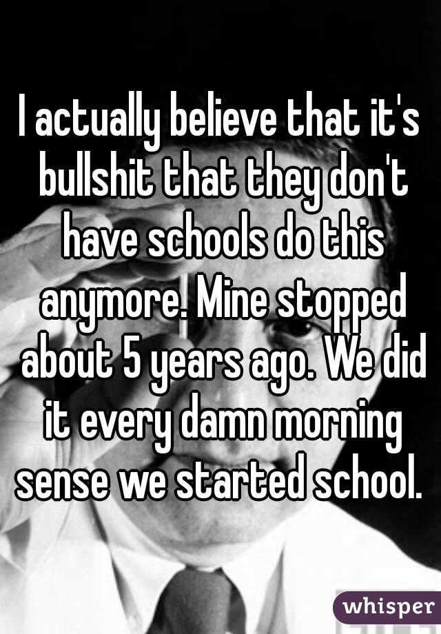 I actually believe that it's bullshit that they don't have schools do this anymore. Mine stopped about 5 years ago. We did it every damn morning sense we started school. 