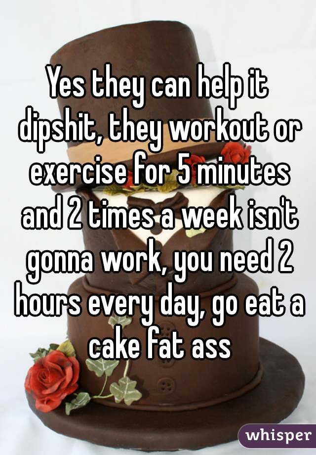 Yes they can help it dipshit, they workout or exercise for 5 minutes and 2 times a week isn't gonna work, you need 2 hours every day, go eat a cake fat ass