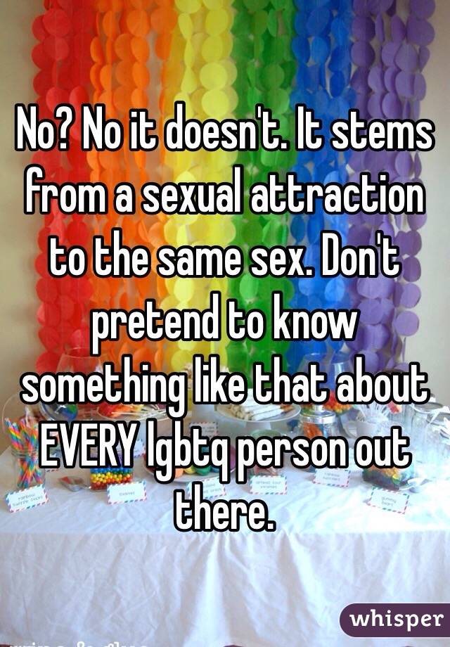 No? No it doesn't. It stems from a sexual attraction to the same sex. Don't pretend to know something like that about EVERY lgbtq person out there. 