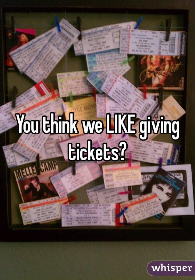 You think we LIKE giving tickets?