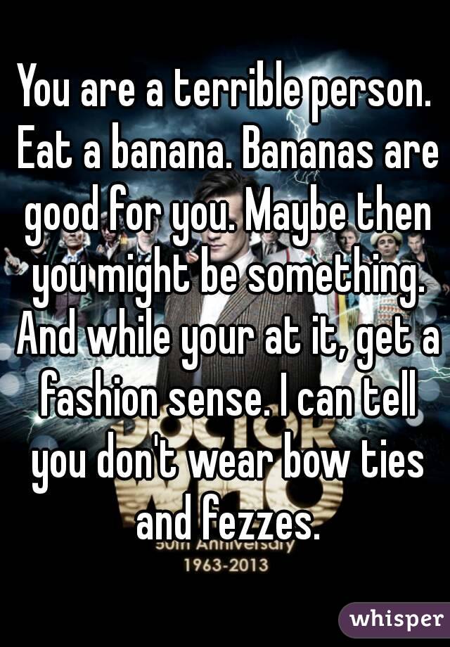 You are a terrible person. Eat a banana. Bananas are good for you. Maybe then you might be something. And while your at it, get a fashion sense. I can tell you don't wear bow ties and fezzes.