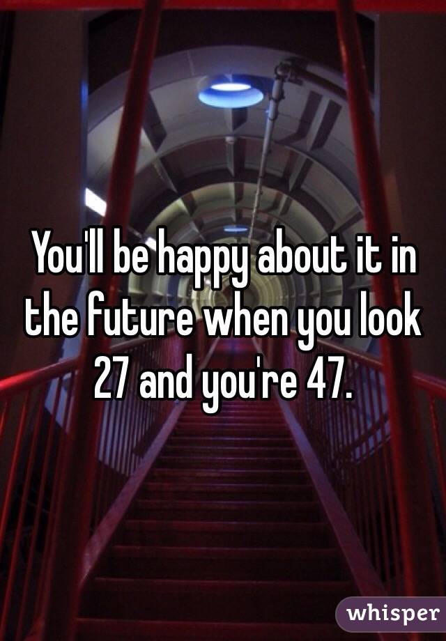 You'll be happy about it in the future when you look 27 and you're 47. 