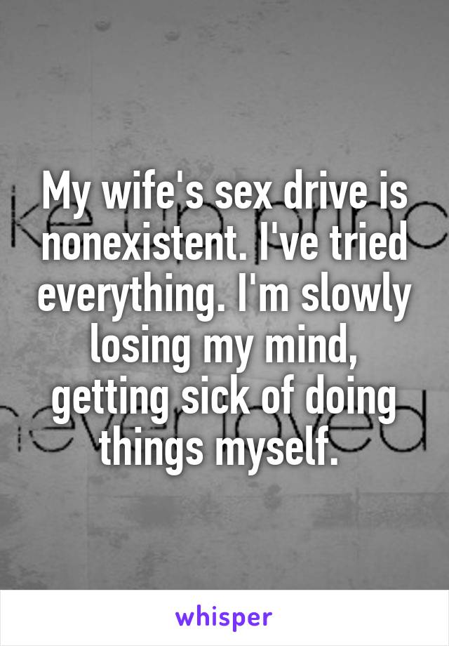 My wife's sex drive is nonexistent. I've tried everything. I'm slowly losing my mind, getting sick of doing things myself. 