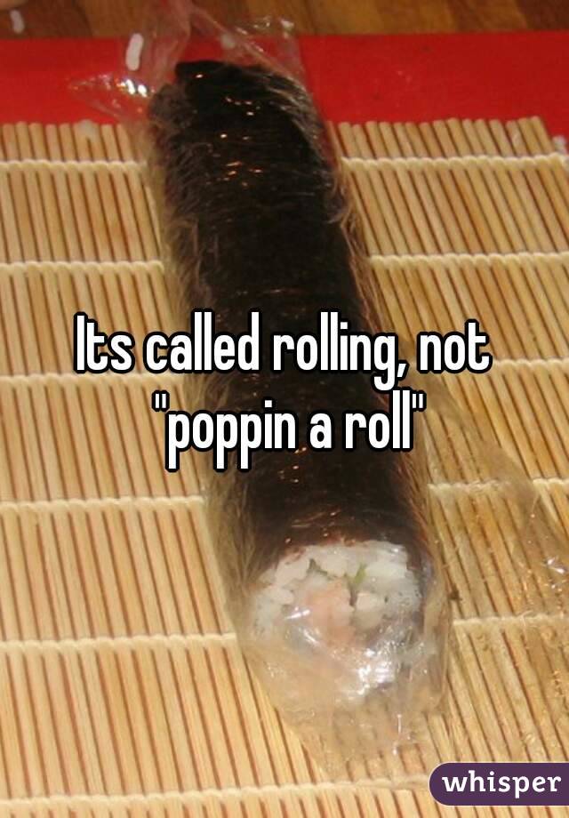 Its called rolling, not "poppin a roll"