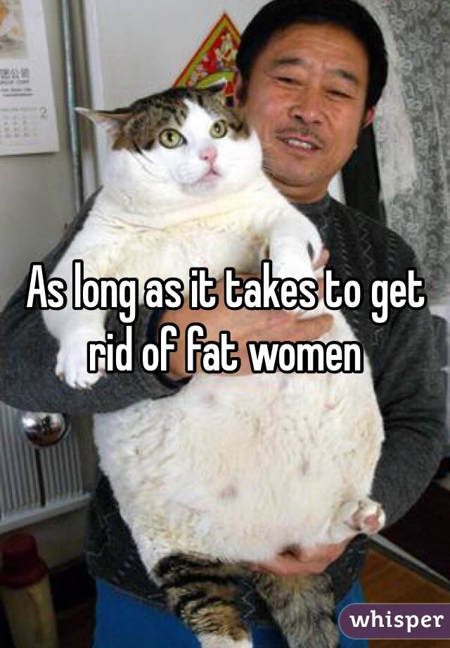 As long as it takes to get rid of fat women 
