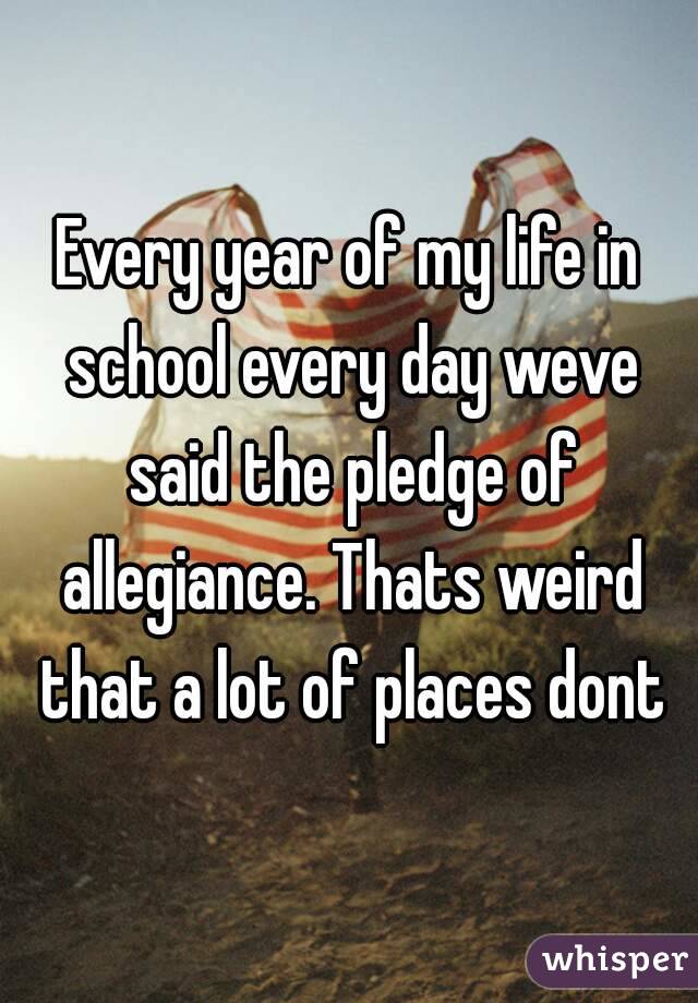 Every year of my life in school every day weve said the pledge of allegiance. Thats weird that a lot of places dont