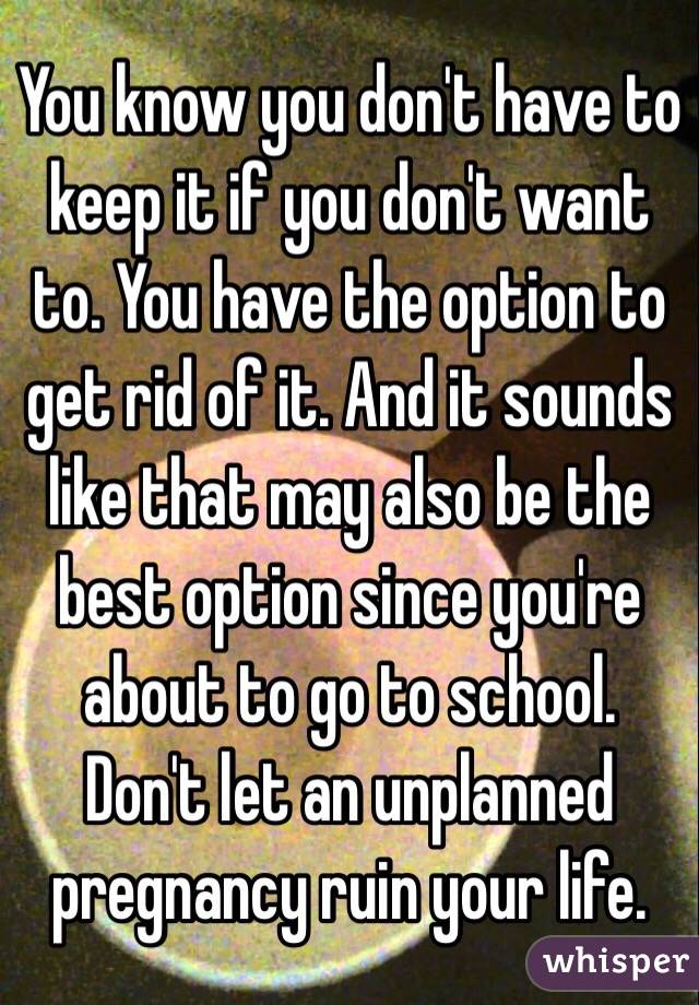 You know you don't have to keep it if you don't want to. You have the option to get rid of it. And it sounds like that may also be the best option since you're about to go to school. Don't let an unplanned pregnancy ruin your life. 