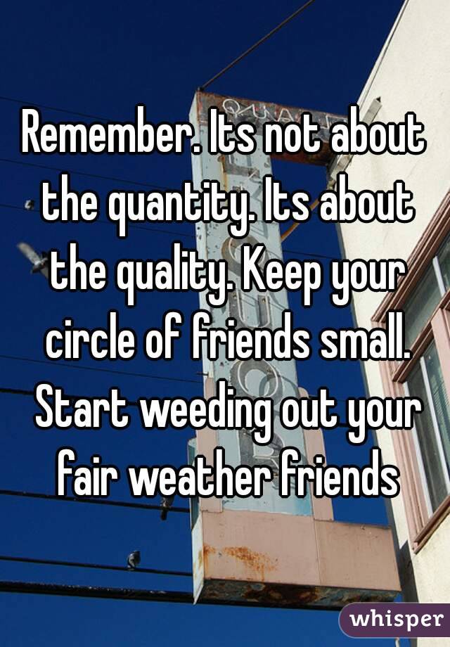 Remember. Its not about the quantity. Its about the quality. Keep your circle of friends small. Start weeding out your fair weather friends