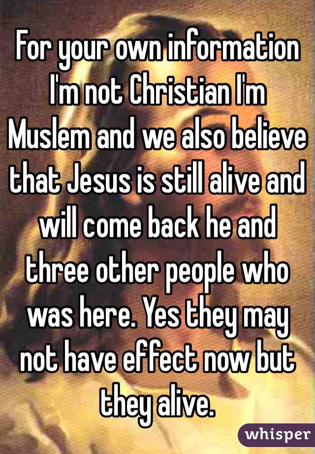 For your own information I'm not Christian I'm Muslem and we also believe that Jesus is still alive and will come back he and three other people who was here. Yes they may not have effect now but they alive. 