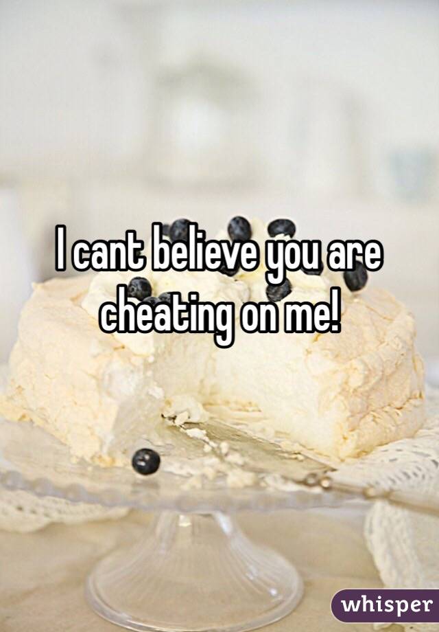 I cant believe you are cheating on me!

