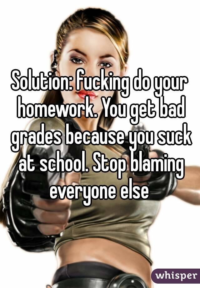 Solution: fucking do your homework. You get bad grades because you suck at school. Stop blaming everyone else 