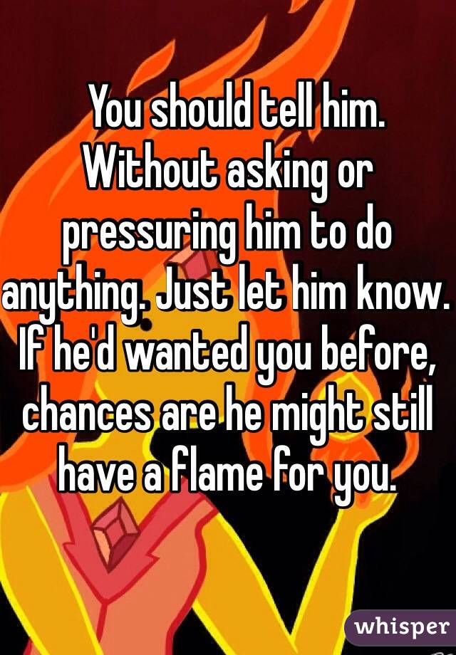   You should tell him. Without asking or pressuring him to do anything. Just let him know. If he'd wanted you before, chances are he might still have a flame for you.