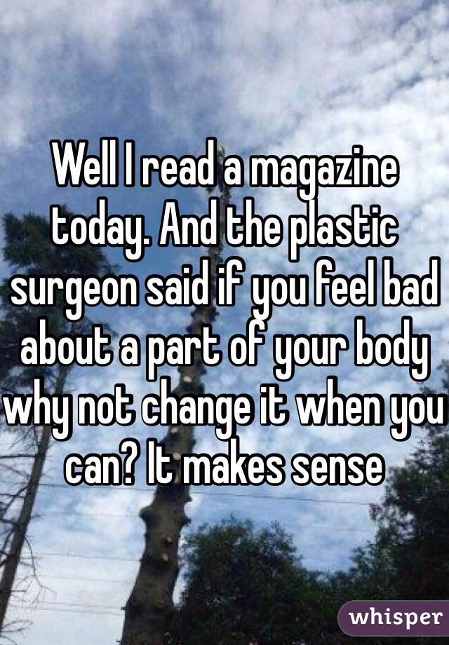 Well I read a magazine today. And the plastic surgeon said if you feel bad about a part of your body why not change it when you can? It makes sense