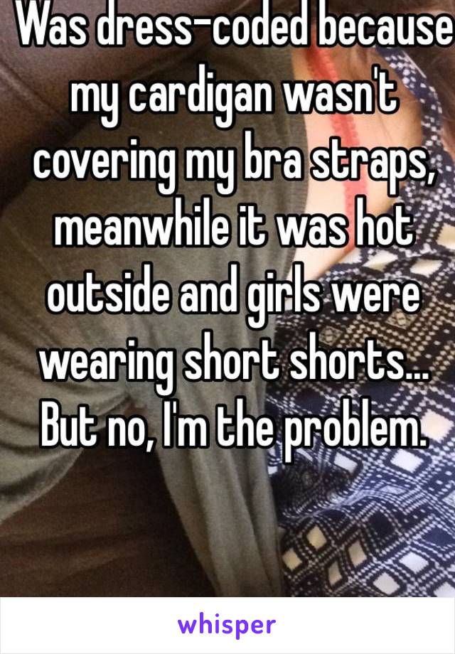 Was dress-coded because my cardigan wasn't covering my bra straps, meanwhile it was hot outside and girls were wearing short shorts... But no, I'm the problem. 