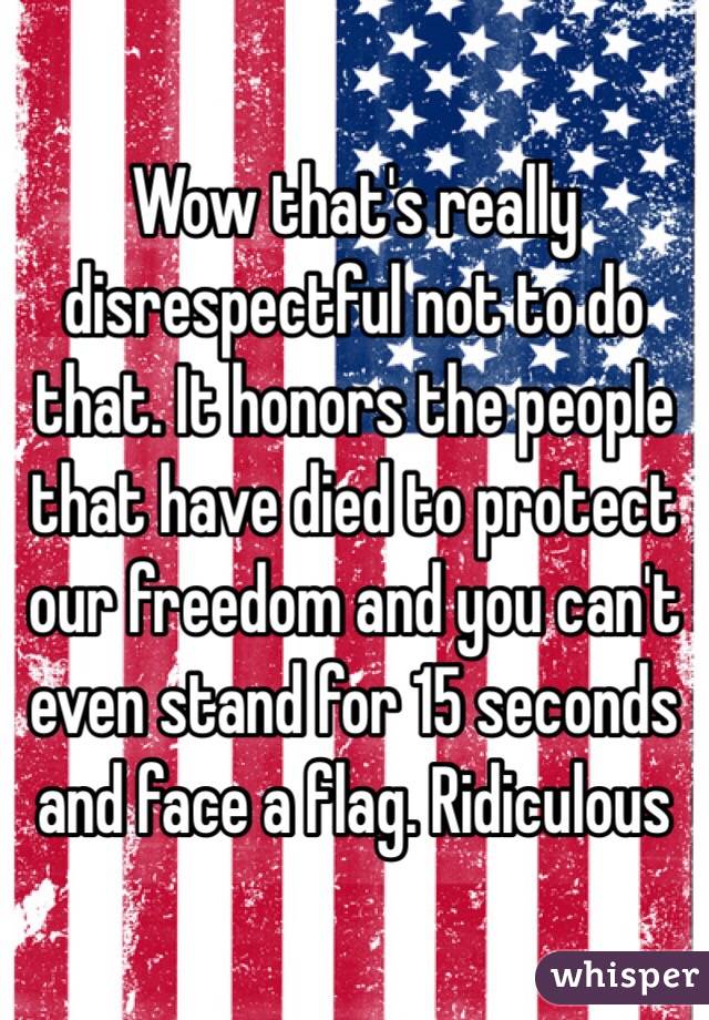 Wow that's really disrespectful not to do that. It honors the people that have died to protect our freedom and you can't even stand for 15 seconds and face a flag. Ridiculous