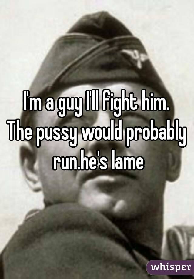 I'm a guy I'll fight him.
The pussy would probably run.he's lame