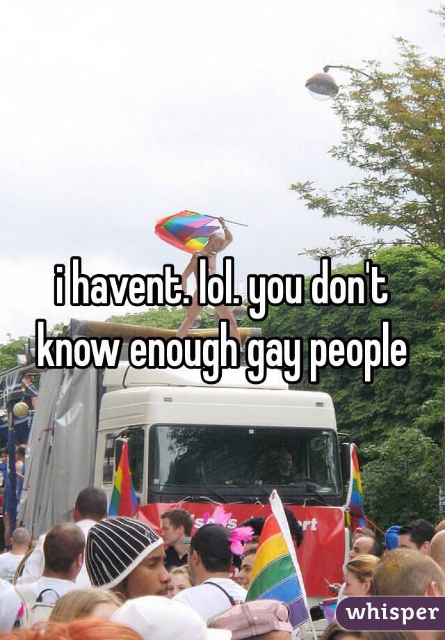i havent. lol. you don't know enough gay people
