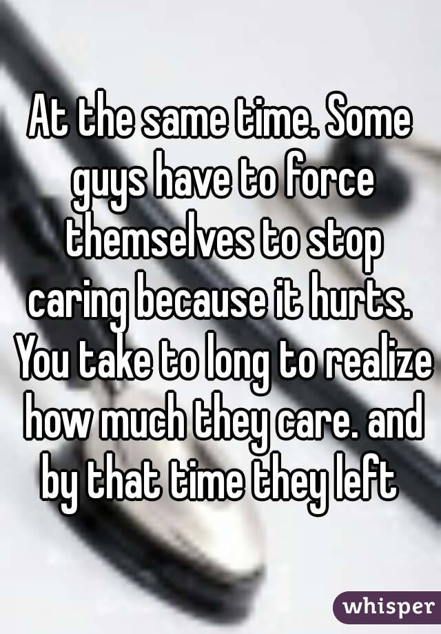 At the same time. Some guys have to force themselves to stop caring because it hurts.  You take to long to realize how much they care. and by that time they left 