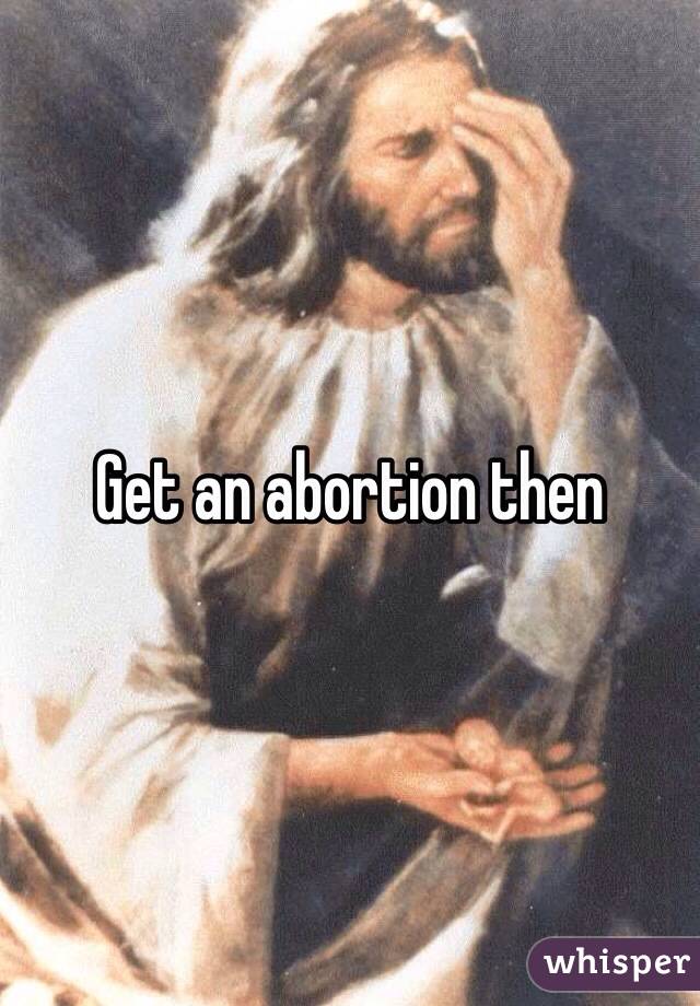 Get an abortion then