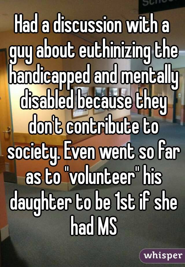 Had a discussion with a guy about euthinizing the handicapped and mentally disabled because they don't contribute to society. Even went so far as to "volunteer" his daughter to be 1st if she had MS