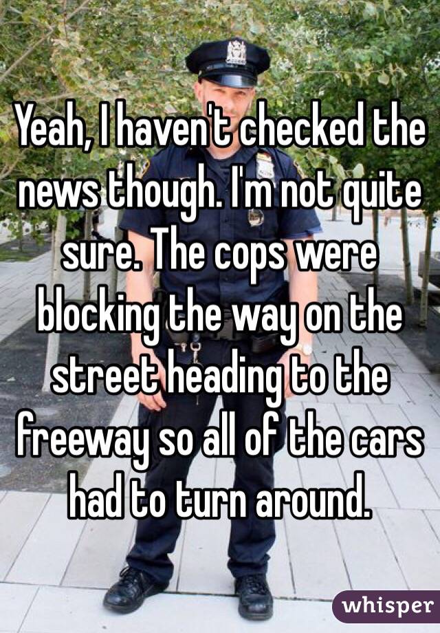 Yeah, I haven't checked the news though. I'm not quite sure. The cops were blocking the way on the street heading to the freeway so all of the cars had to turn around.