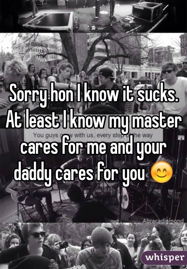 Sorry hon I know it sucks. At least I know my master cares for me and your daddy cares for you 😊