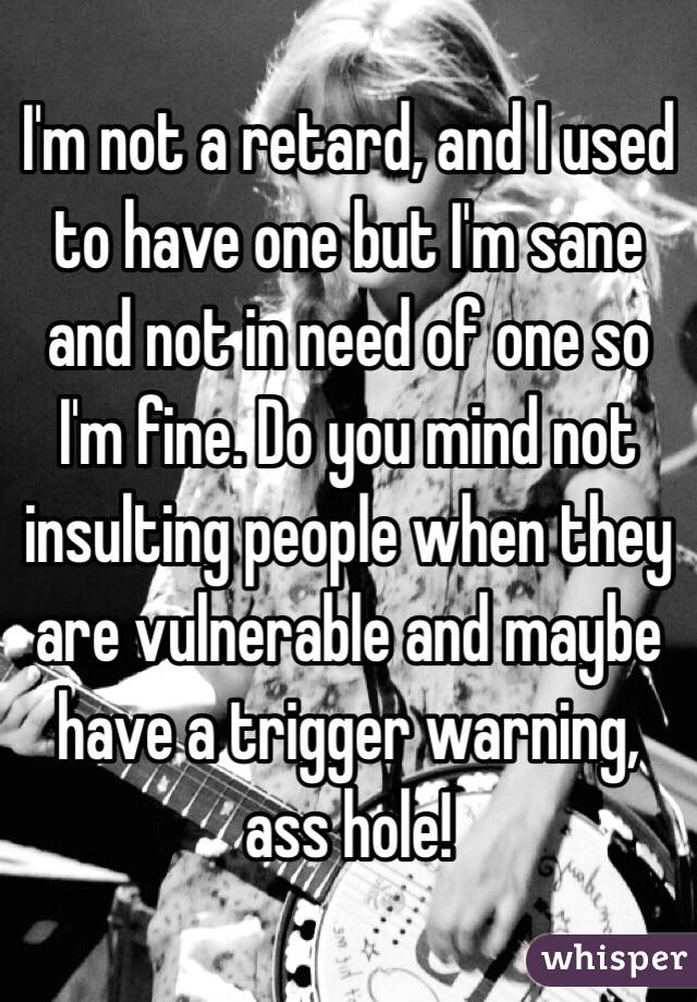 I'm not a retard, and I used to have one but I'm sane and not in need of one so I'm fine. Do you mind not insulting people when they are vulnerable and maybe have a trigger warning, ass hole!