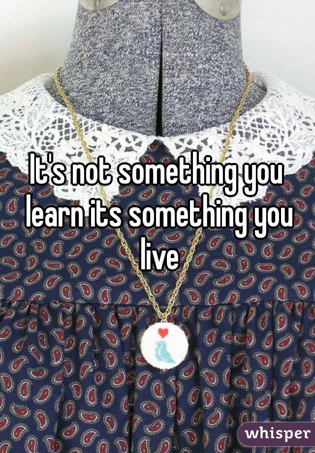 It's not something you learn its something you live