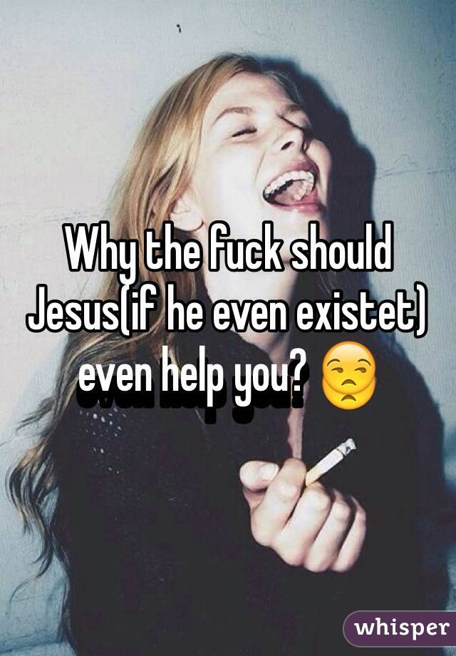 Why the fuck should Jesus(if he even existet) even help you? 😒