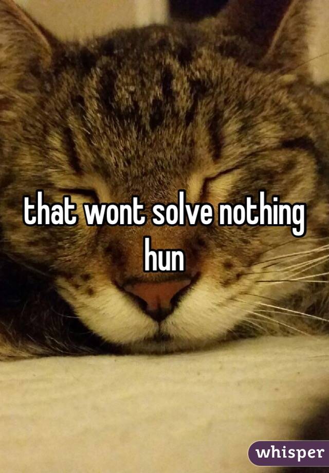 that wont solve nothing hun