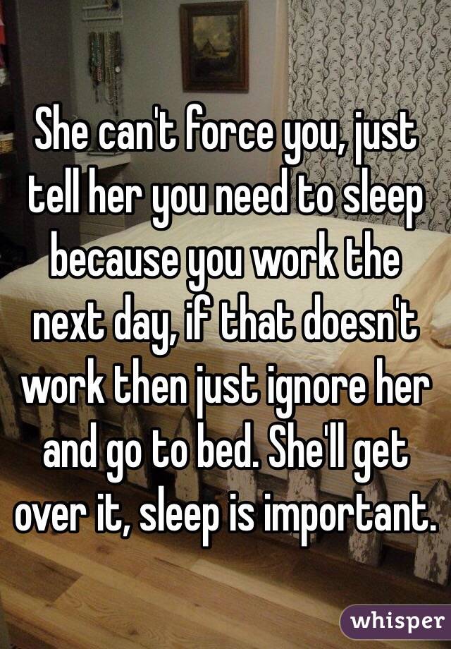 She can't force you, just tell her you need to sleep because you work the next day, if that doesn't work then just ignore her and go to bed. She'll get over it, sleep is important. 