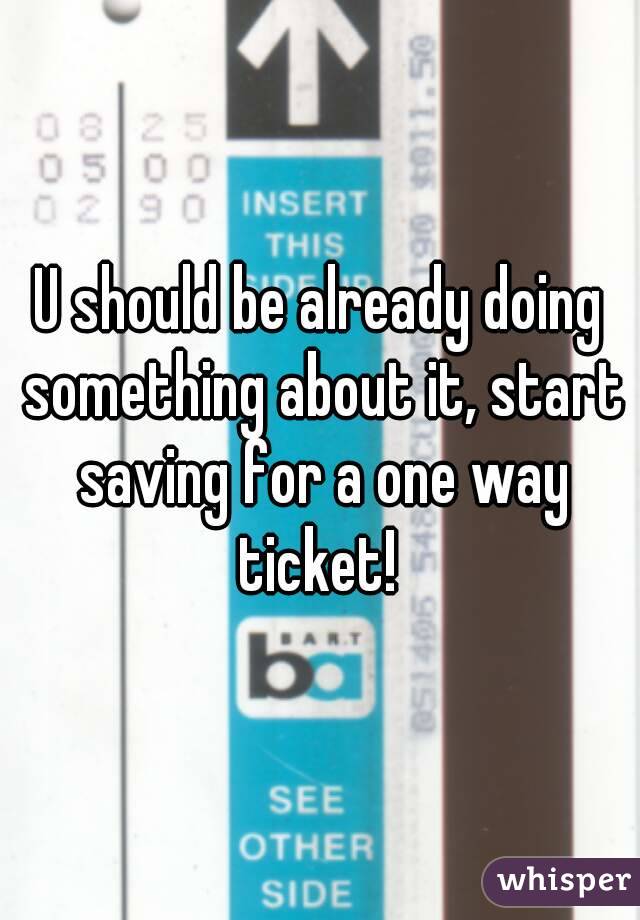 U should be already doing something about it, start saving for a one way ticket! 