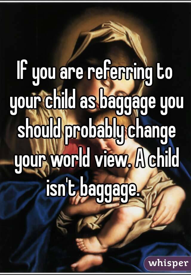 If you are referring to your child as baggage you should probably change your world view. A child isn't baggage.  