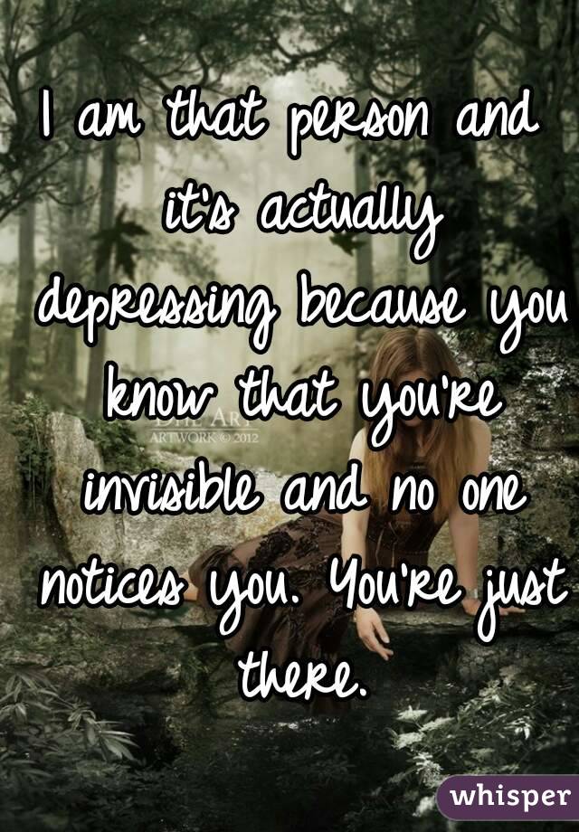 I am that person and it's actually depressing because you know that you're invisible and no one notices you. You're just there.