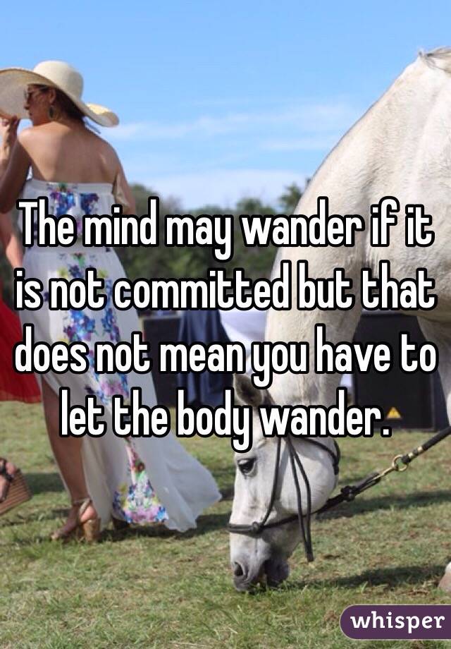 The mind may wander if it is not committed but that does not mean you have to let the body wander. 