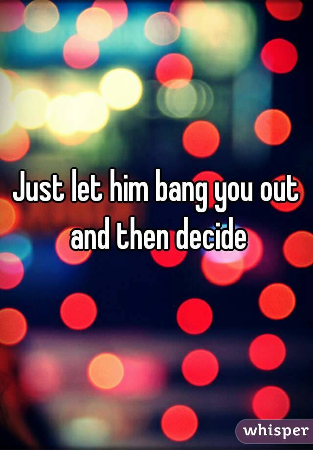 Just let him bang you out and then decide