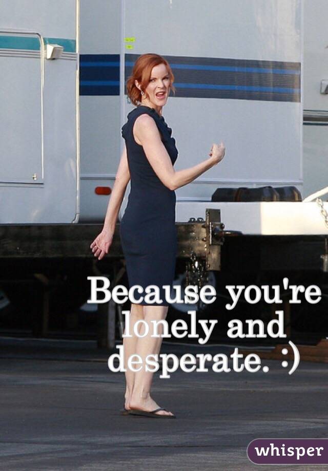 Because you're lonely and desperate. :)