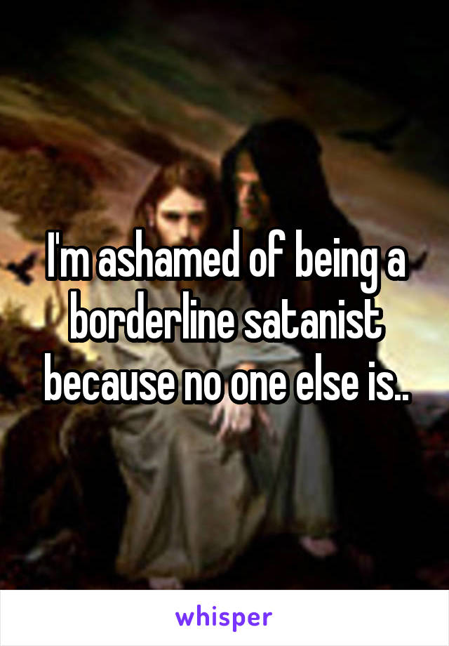 I'm ashamed of being a borderline satanist because no one else is..