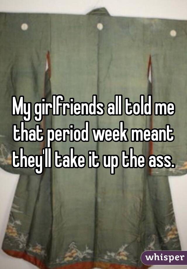 My girlfriends all told me that period week meant they'll take it up the ass. 
