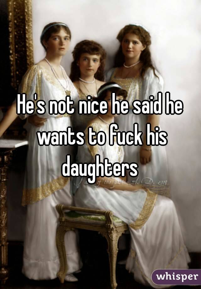 He's not nice he said he wants to fuck his daughters 