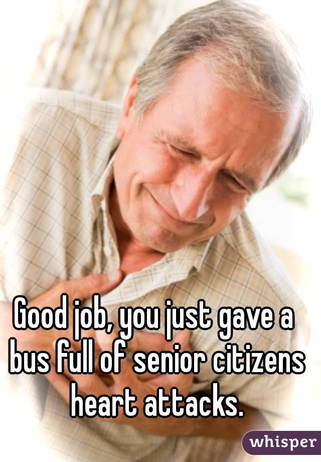 Good job, you just gave a bus full of senior citizens heart attacks.